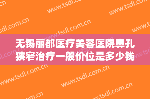 无锡丽都医疗美容医院鼻孔狭窄治疗一般价位是多少钱?怎么样?(无锡丽都整形医院简介)