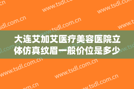大连艾加艾医疗美容医院立体仿真纹眉一般价位是多少钱?靠谱吗?(大连艾加艾医疗整形美容医院)