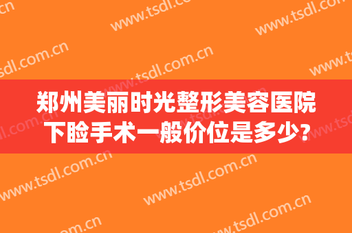 郑州美丽时光整形美容医院下睑手术一般价位是多少?需要多久恢复?(郑州美科整形医院)