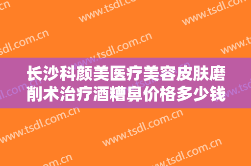 长沙科颜美医疗美容皮肤磨削术治疗酒糟鼻价格多少钱?需要多久恢复?