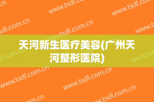天河新生医疗美容(广州天河整形医院)