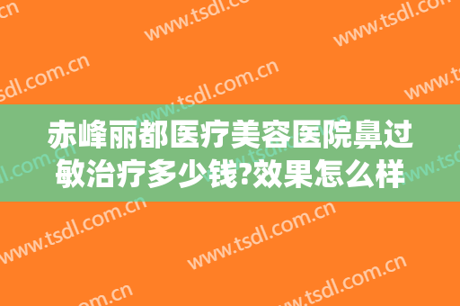 赤峰丽都医疗美容医院鼻过敏治疗多少钱?效果怎么样?(赤峰丽都整形美容医院)