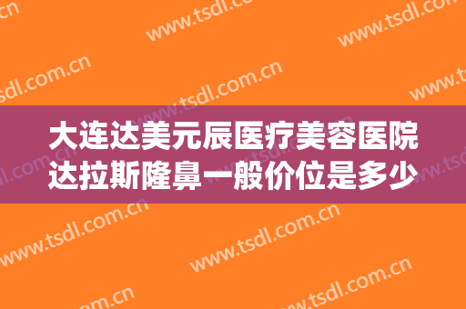 大连达美元辰医疗美容医院达拉斯隆鼻一般价位是多少?靠谱吗?(达拉斯医美整形)