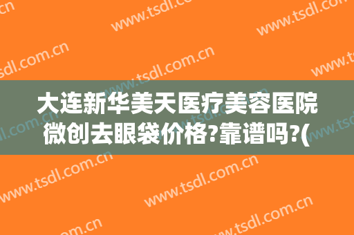 大连新华美天医疗美容医院微创去眼袋价格?靠谱吗?(大连美天整形医院医生)