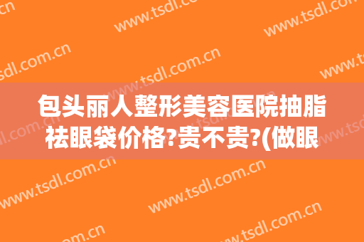 包头丽人整形美容医院抽脂祛眼袋价格?贵不贵?(做眼袋抽脂价格)