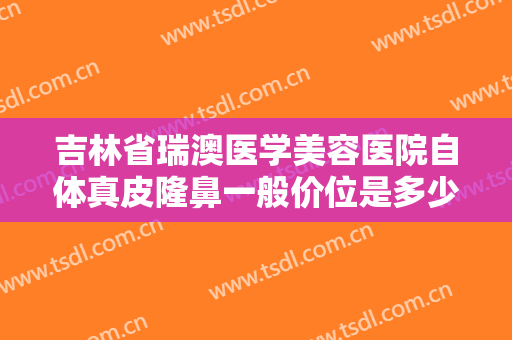 吉林省瑞澳医学美容医院自体真皮隆鼻一般价位是多少钱?效果怎么样?
