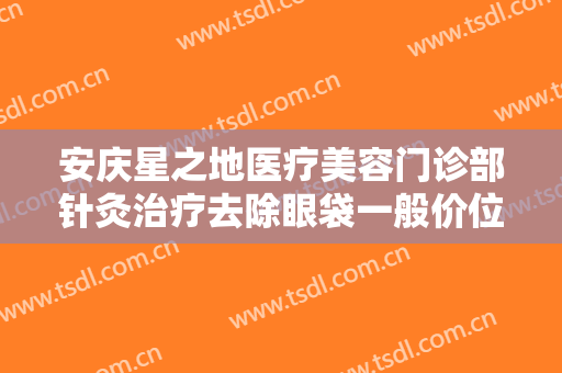 安庆星之地医疗美容门诊部针灸治疗去除眼袋一般价位是多少?好不好?