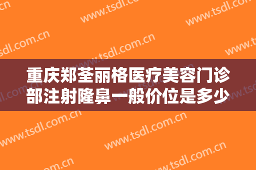 重庆郑荃丽格医疗美容门诊部注射隆鼻一般价位是多少钱?有哪些优势?