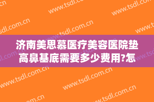 济南美思慕医疗美容医院垫高鼻基底需要多少费用?怎么样?(山东美思慕整形医院)