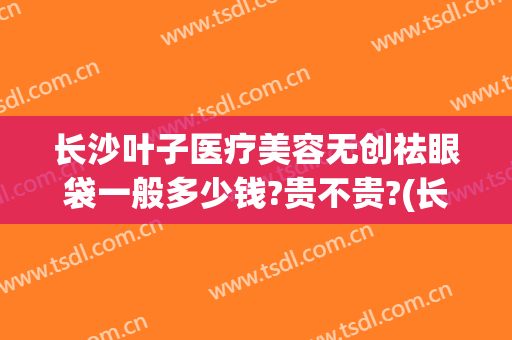 长沙叶子医疗美容无创祛眼袋一般多少钱?贵不贵?(长沙整形医院祛眼袋)