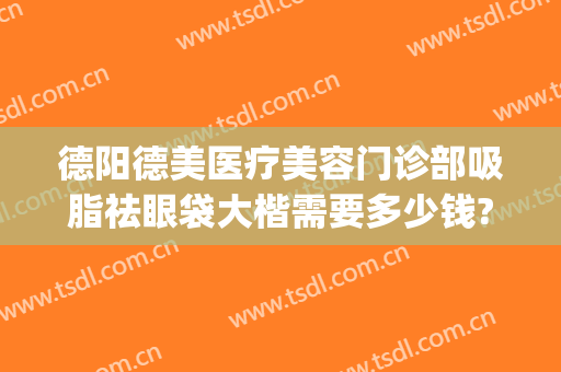 德阳德美医疗美容门诊部吸脂祛眼袋大楷需要多少钱?贵不贵?(德阳市人民医院去眼袋多少钱)