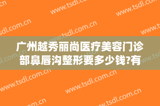 广州越秀丽尚医疗美容门诊部鼻唇沟整形要多少钱?有哪些优势?(广州越秀丽尚整形医院)