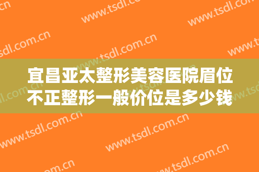 宜昌亚太整形美容医院眉位不正整形一般价位是多少钱?可靠吗?(宜昌亚太整形医院)