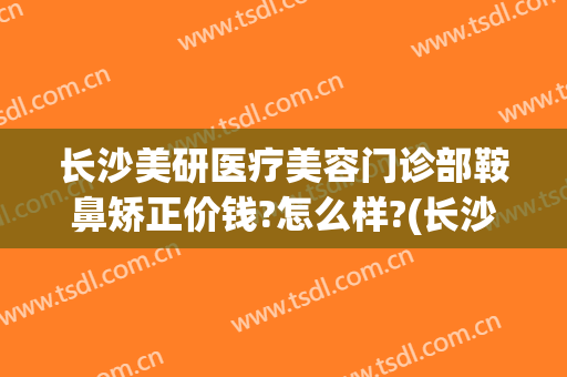 长沙美研医疗美容门诊部鞍鼻矫正价钱?怎么样?(长沙医美整形医院)