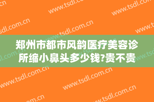 郑州市都市风韵医疗美容诊所缩小鼻头多少钱?贵不贵?(郑州都市风韵医疗美容电话多少)