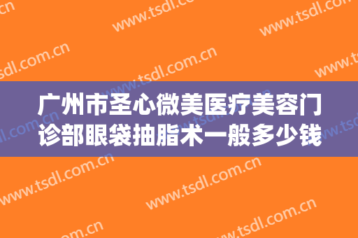 广州市圣心微美医疗美容门诊部眼袋抽脂术一般多少钱?有哪些优势?(广州圣心医疗整形医院)