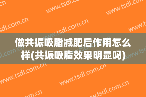做共振吸脂减肥后作用怎么样(共振吸脂效果明显吗)