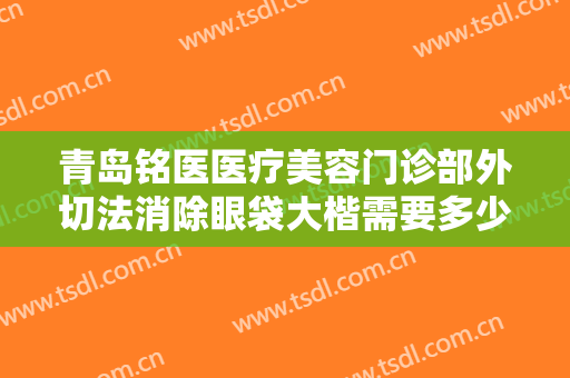 青岛铭医医疗美容门诊部外切法消除眼袋大楷需要多少费用?贵不贵?