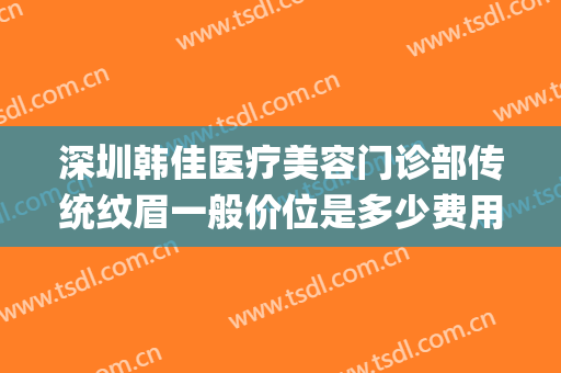 深圳韩佳医疗美容门诊部传统纹眉一般价位是多少费用?怎么样?(韩佳医美整形)