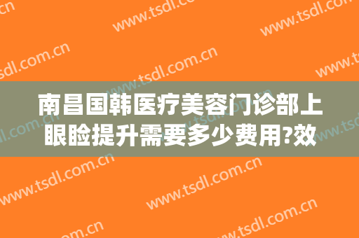 南昌国韩医疗美容门诊部上眼睑提升需要多少费用?效果怎么样?(韩式眼部整形多少钱)