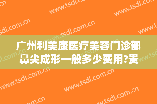 广州利美康医疗美容门诊部鼻尖成形一般多少费用?贵不贵?(广州鼻子矫正多少钱)