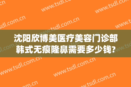 沈阳欣博美医疗美容门诊部韩式无痕隆鼻需要多少钱?靠谱吗?(沈阳假体隆鼻要多少钱)