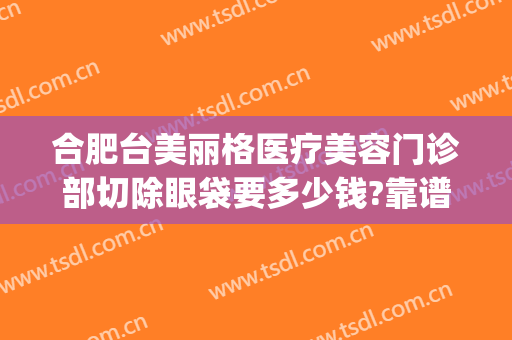 合肥台美丽格医疗美容门诊部切除眼袋要多少钱?靠谱吗?(合肥台美丽格整形医院电话)