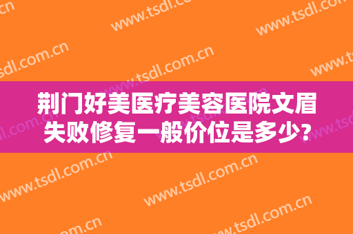 荆门好美医疗美容医院文眉失败修复一般价位是多少?可靠吗?