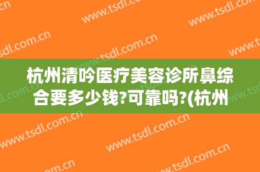 杭州清吟医疗美容诊所鼻综合要多少钱?可靠吗?(杭州做鼻综合多少钱)