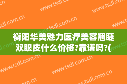 衡阳华美魅力医疗美容翘睫双眼皮什么价格?靠谱吗?(衡阳华美整形)