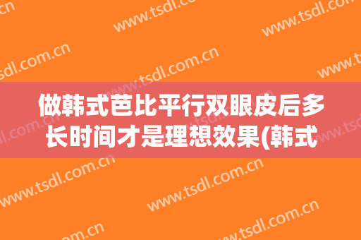 做韩式芭比平行双眼皮后多长时间才是理想效果(韩式双眼皮能维持多久)