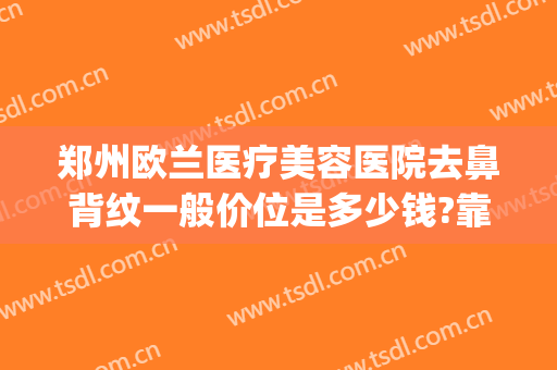 郑州欧兰医疗美容医院去鼻背纹一般价位是多少钱?靠谱吗?(郑州欧兰医疗美容医院电话)