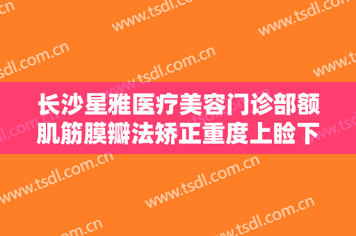 长沙星雅医疗美容门诊部额肌筋膜瓣法矫正重度上睑下垂一般价位是多少费用?贵不贵?