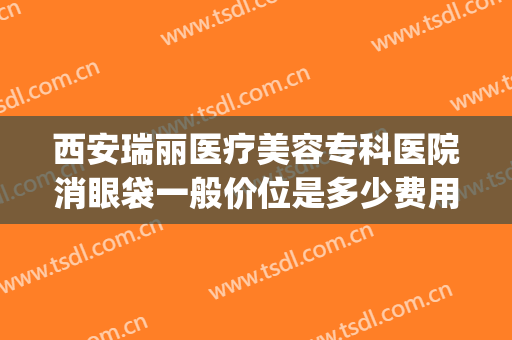 西安瑞丽医疗美容专科医院消眼袋一般价位是多少费用?有哪些优势?(西安瑞丽整形美容医院)