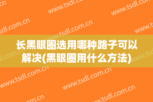 长黑眼圈选用哪种路子可以解决(黑眼圈用什么方法)