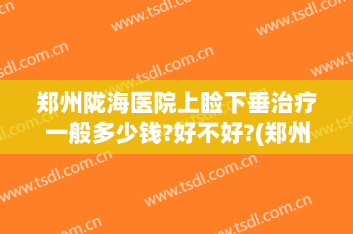 郑州陇海医院上睑下垂治疗一般多少钱?好不好?(郑州陇海医院上睑下垂治疗一般多少钱?好不好呀)
