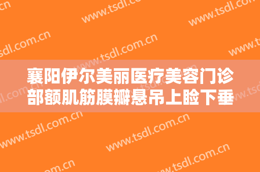 襄阳伊尔美丽医疗美容门诊部额肌筋膜瓣悬吊上睑下垂治疗一般价位是多少?贵不贵?