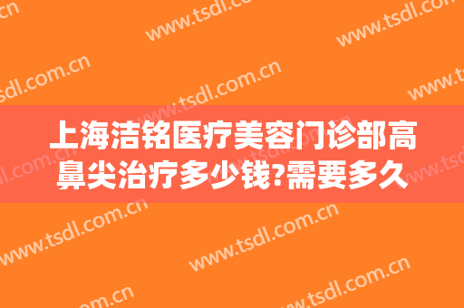 上海洁铭医疗美容门诊部高鼻尖治疗多少钱?需要多久恢复?(上海洁铭医疗美容门诊部有限公司)