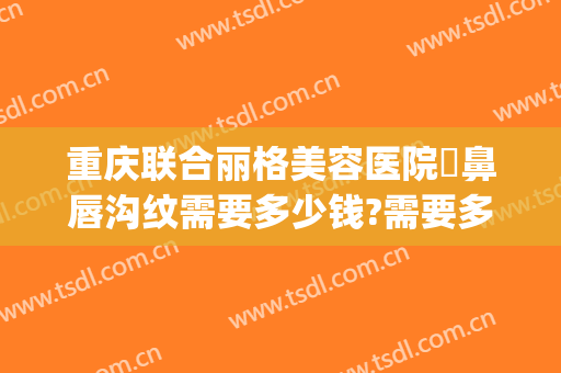 重庆联合丽格美容医院袪鼻唇沟纹需要多少钱?需要多久恢复?(重庆联合丽格美容医院电话多少)