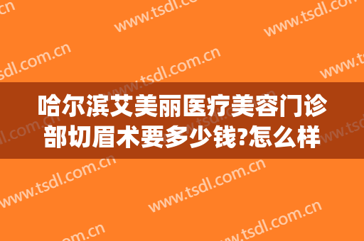 哈尔滨艾美丽医疗美容门诊部切眉术要多少钱?怎么样?(哈尔滨艾美丽整形医院)
