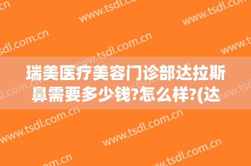 瑞美医疗美容门诊部达拉斯鼻需要多少钱?怎么样?(达拉斯全鼻整形多少钱)