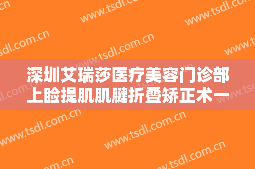 深圳艾瑞莎医疗美容门诊部上睑提肌肌腱折叠矫正术一般多少费用?可靠吗?