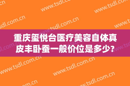 重庆玺悦台医疗美容自体真皮丰卧蚕一般价位是多少?怎么样?(重庆沙坪坝玺悦台医疗美容门诊有限公司)