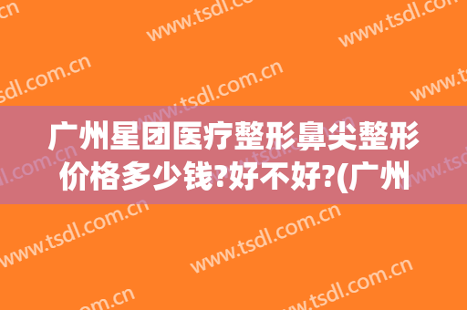 广州星团医疗整形鼻尖整形价格多少钱?好不好?(广州星面孔整形外科地址)