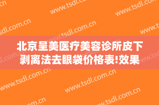 北京呈美医疗美容诊所皮下剥离法去眼袋价格表!效果怎么样?(光剥离祛眼袋)