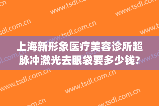 上海新形象医疗美容诊所超脉冲激光去眼袋要多少钱?怎么样?(医疗美容激光咨询门诊)
