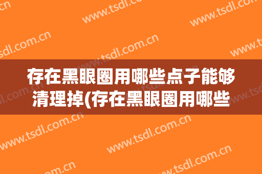 存在黑眼圈用哪些点子能够清理掉(存在黑眼圈用哪些点子能够清理掉呢)