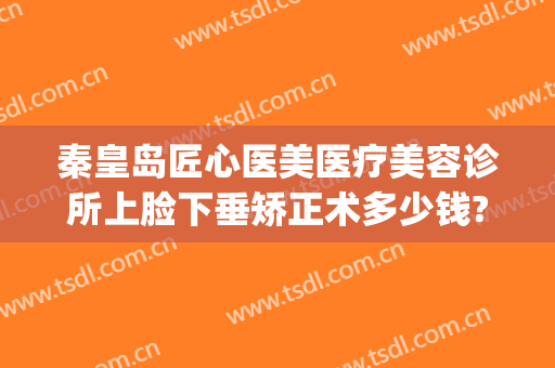 秦皇岛匠心医美医疗美容诊所上脸下垂矫正术多少钱?多长时间恢复?(秦皇岛医美整形医院)