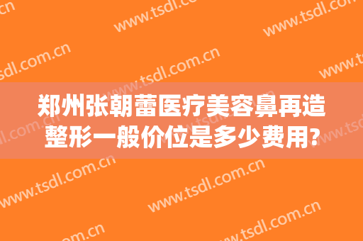郑州张朝蕾医疗美容鼻再造整形一般价位是多少费用?贵不贵?(郑州医学美容整形)