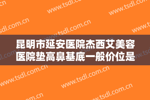 昆明市延安医院杰西艾美容医院垫高鼻基底一般价位是多少费用?多长时间恢复?
